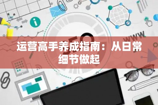 运营高手养成指南：从日常细节做起